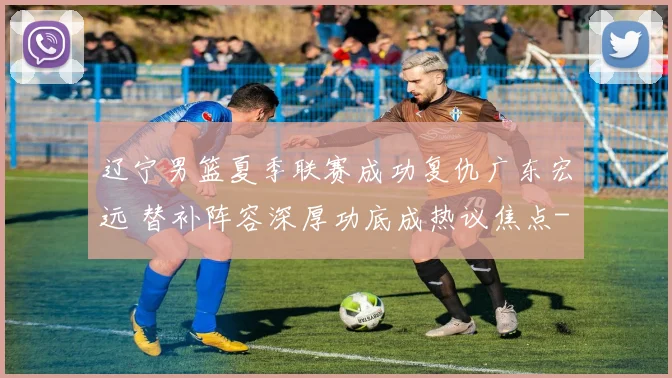 辽宁男篮夏季联赛成功复仇广东宏远 替补阵容深厚功底成热议焦点