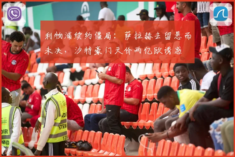 利物浦续约僵局：萨拉赫去留悬而未决，沙特豪门天价两亿欧诱惑