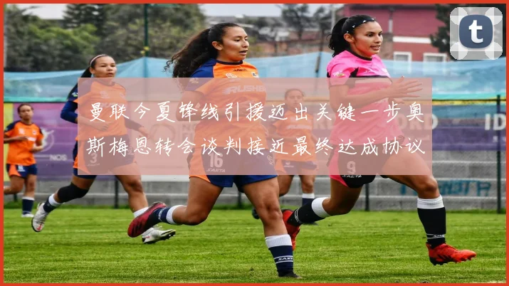 曼联今夏锋线引援迈出关键一步奥斯梅恩转会谈判接近最终达成协议