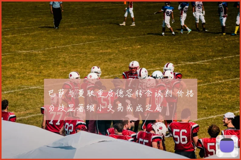 巴萨与曼联重启德容转会谈判 价格分歧显著缩小交易或成定局