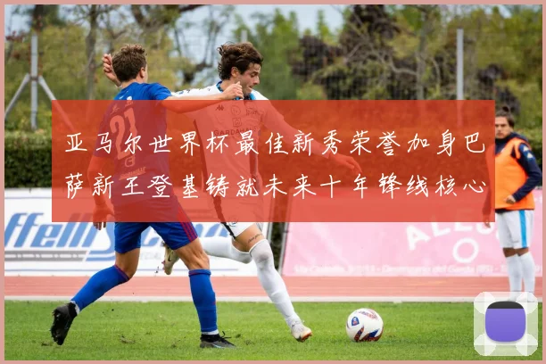 亚马尔世界杯最佳新秀荣誉加身巴萨新王登基铸就未来十年锋线核心