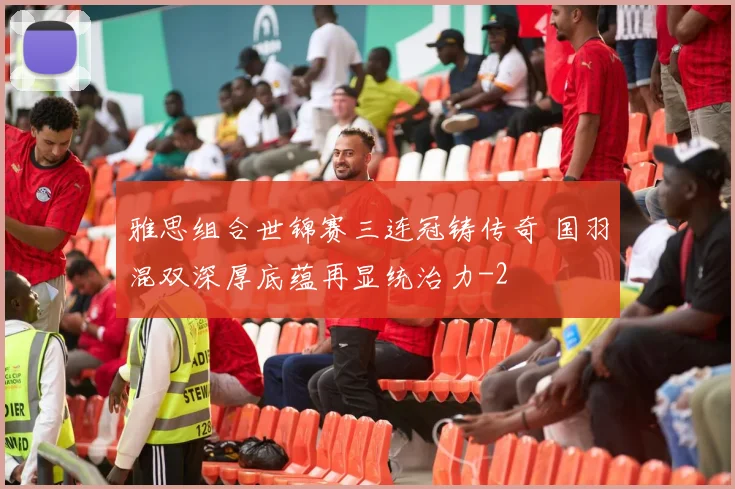 雅思组合世锦赛三连冠铸传奇 国羽混双深厚底蕴再显统治力