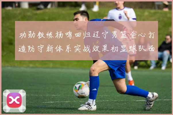 功勋教练杨鸣回归辽宁男篮全心打造防守新体系实战效果初显球队面貌焕然