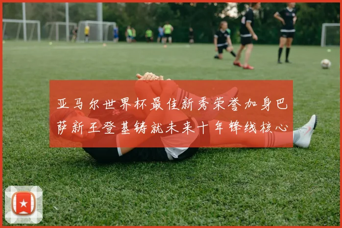 亚马尔世界杯最佳新秀荣誉加身巴萨新王登基铸就未来十年锋线核心