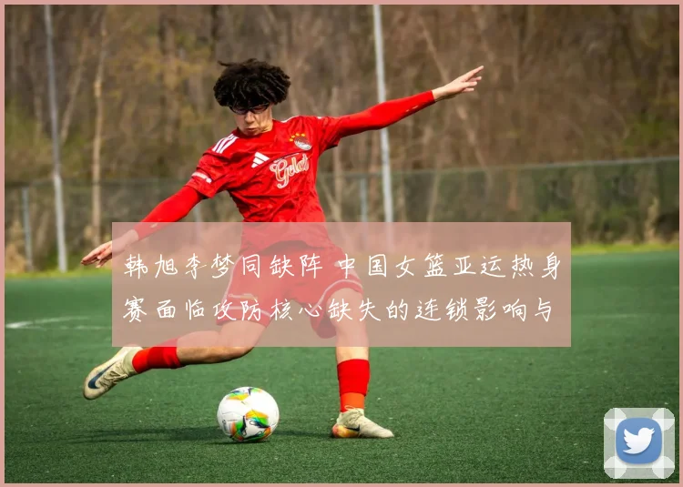 韩旭李梦同缺阵 中国女篮亚运热身赛面临攻防核心缺失的连锁影响与应对审视