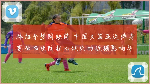 韩旭李梦同缺阵 中国女篮亚运热身赛面临攻防核心缺失的连锁影响与应对审视