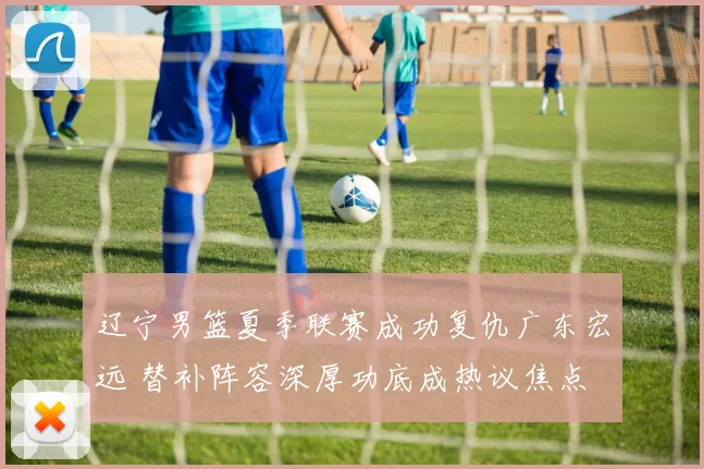 辽宁男篮夏季联赛成功复仇广东宏远 替补阵容深厚功底成热议焦点