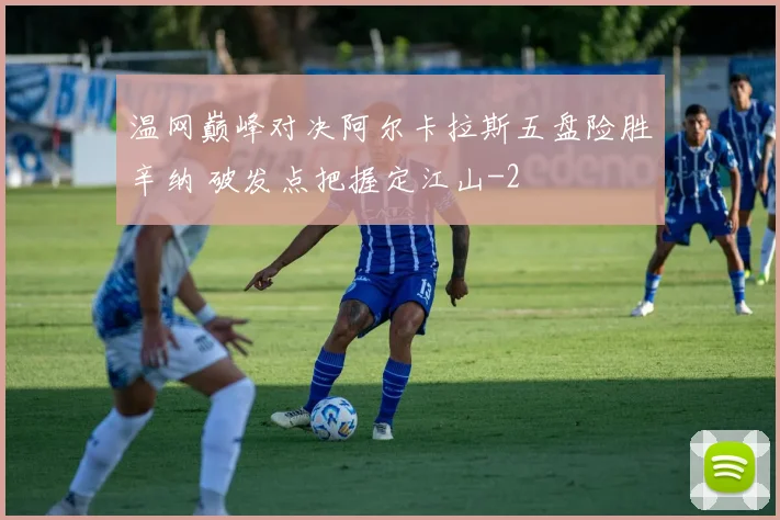 温网巅峰对决阿尔卡拉斯五盘险胜辛纳 破发点把握定江山