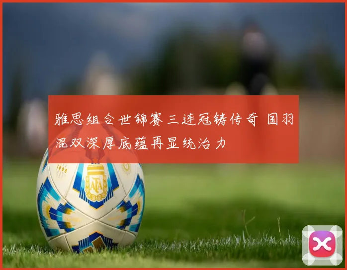 雅思组合世锦赛三连冠铸传奇 国羽混双深厚底蕴再显统治力