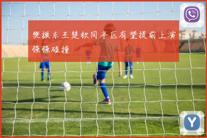 樊振东王楚钦同半区有望提前上演强强碰撞