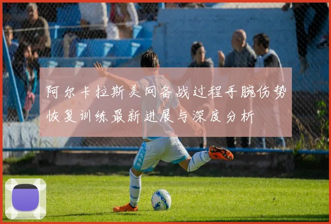 阿尔卡拉斯美网备战过程手腕伤势恢复训练最新进展与深度分析